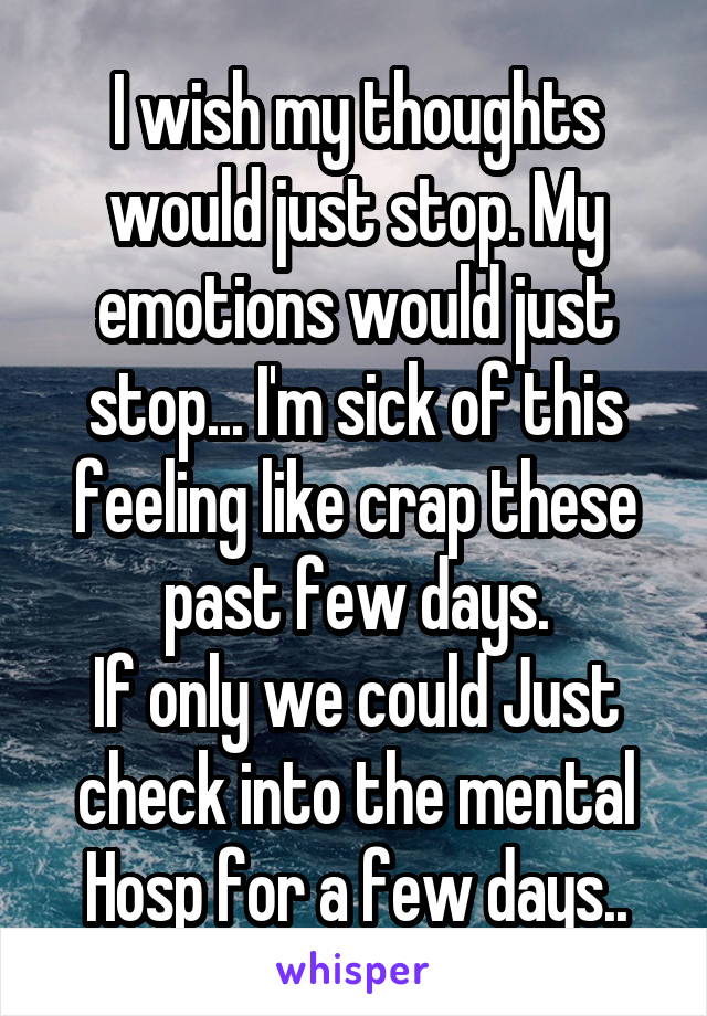 I wish my thoughts would just stop. My emotions would just stop... I'm sick of this feeling like crap these past few days.
If only we could Just check into the mental Hosp for a few days..