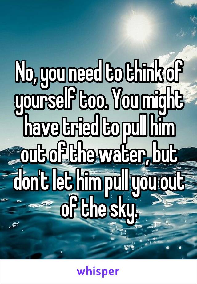 No, you need to think of yourself too. You might have tried to pull him out of the water, but don't let him pull you out of the sky.