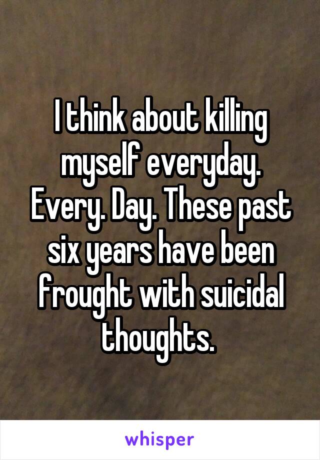I think about killing myself everyday. Every. Day. These past six years have been frought with suicidal thoughts. 
