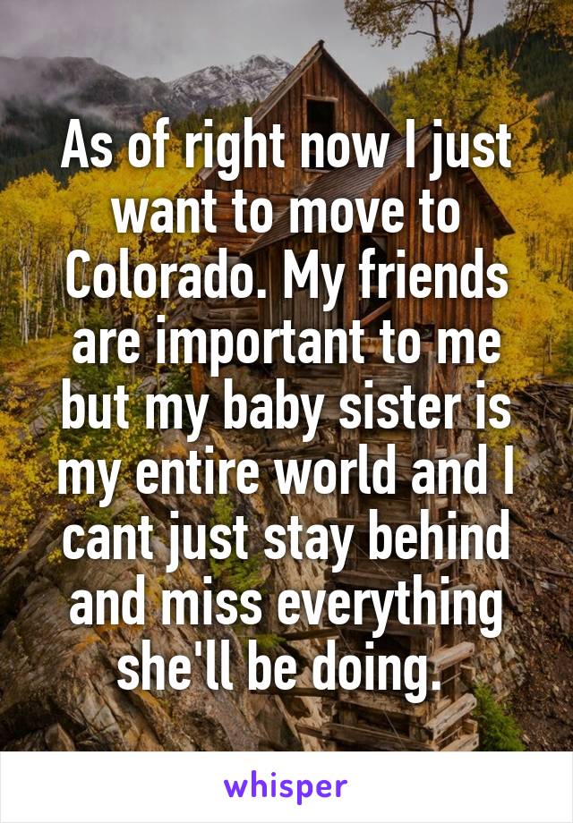 As of right now I just want to move to Colorado. My friends are important to me but my baby sister is my entire world and I cant just stay behind and miss everything she'll be doing. 