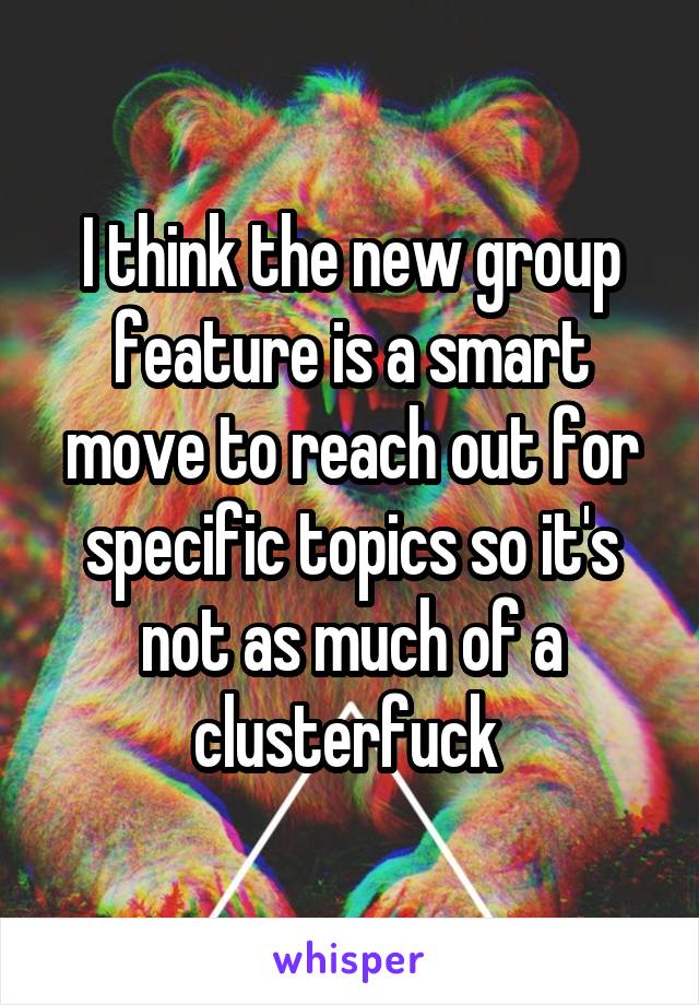 I think the new group feature is a smart move to reach out for specific topics so it's not as much of a clusterfuck 