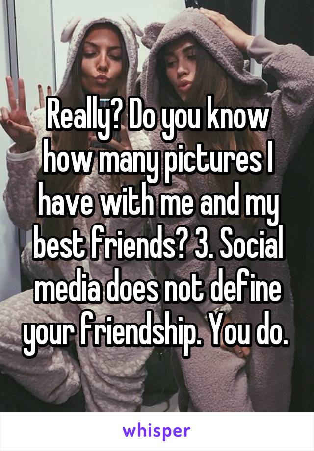 Really? Do you know how many pictures I have with me and my best friends? 3. Social media does not define your friendship. You do. 
