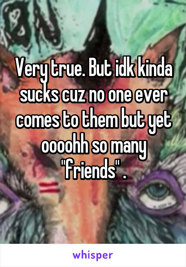 Very true. But idk kinda sucks cuz no one ever comes to them but yet oooohh so many "friends" .
