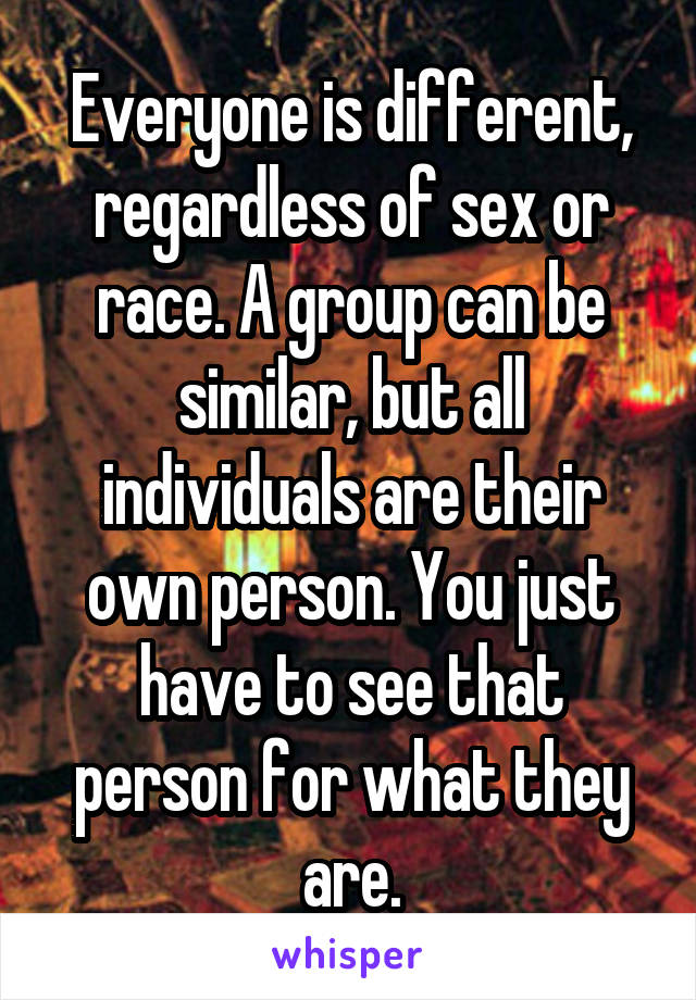Everyone is different, regardless of sex or race. A group can be similar, but all individuals are their own person. You just have to see that person for what they are.