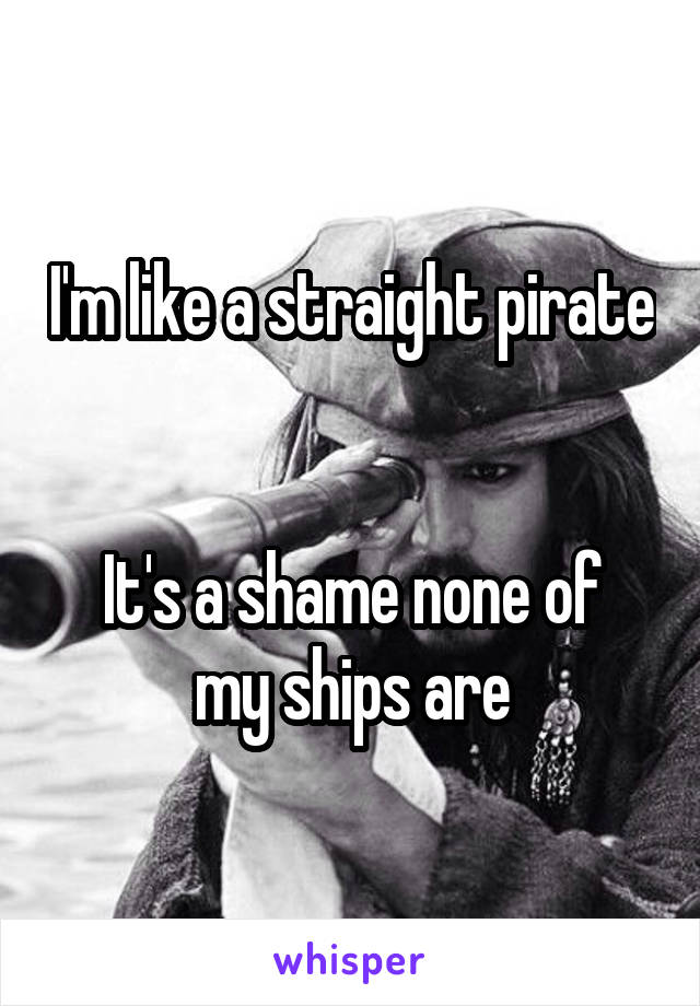 I'm like a straight pirate 

It's a shame none of my ships are