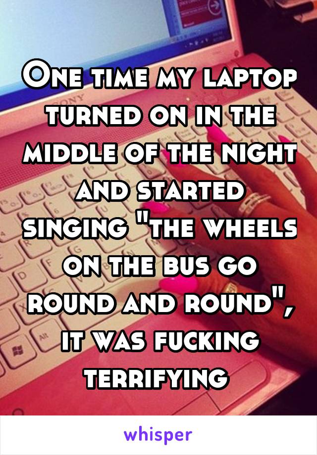 One time my laptop turned on in the middle of the night and started singing "the wheels on the bus go round and round", it was fucking terrifying 