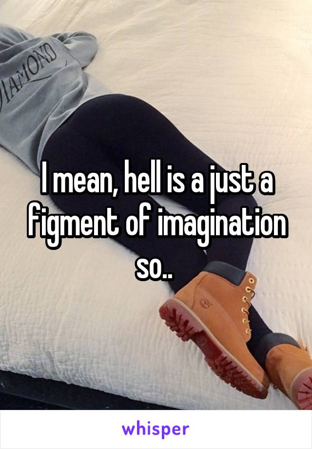 I mean, hell is a just a figment of imagination so.. 