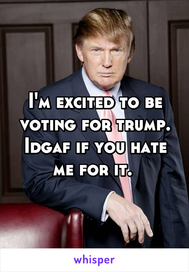 I'm excited to be voting for trump. Idgaf if you hate me for it. 