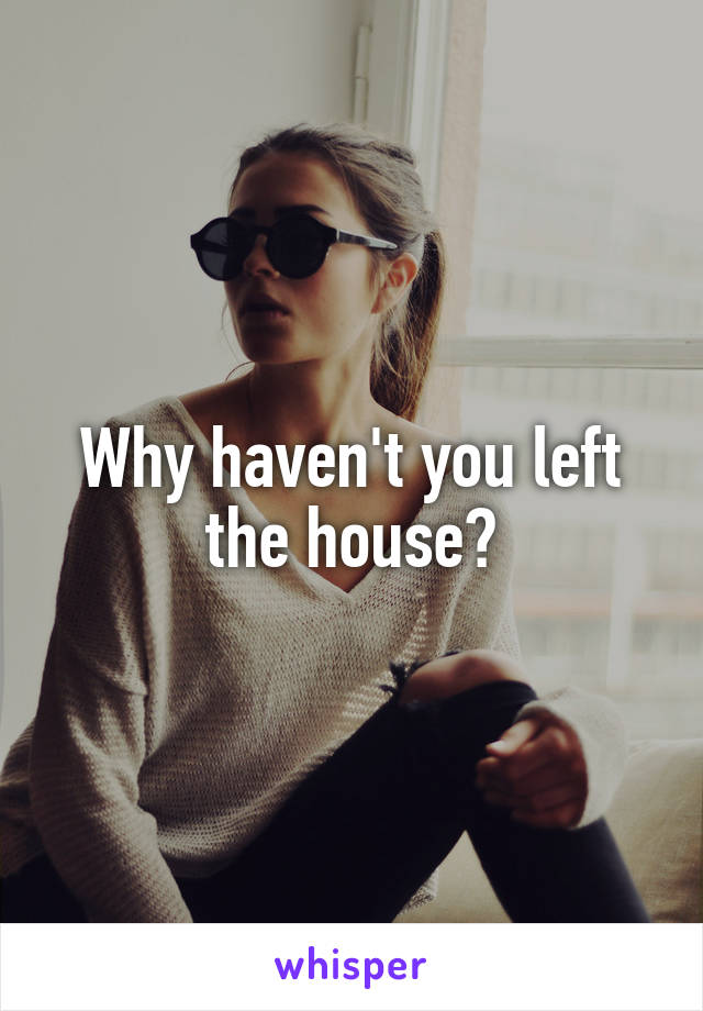Why haven't you left the house?