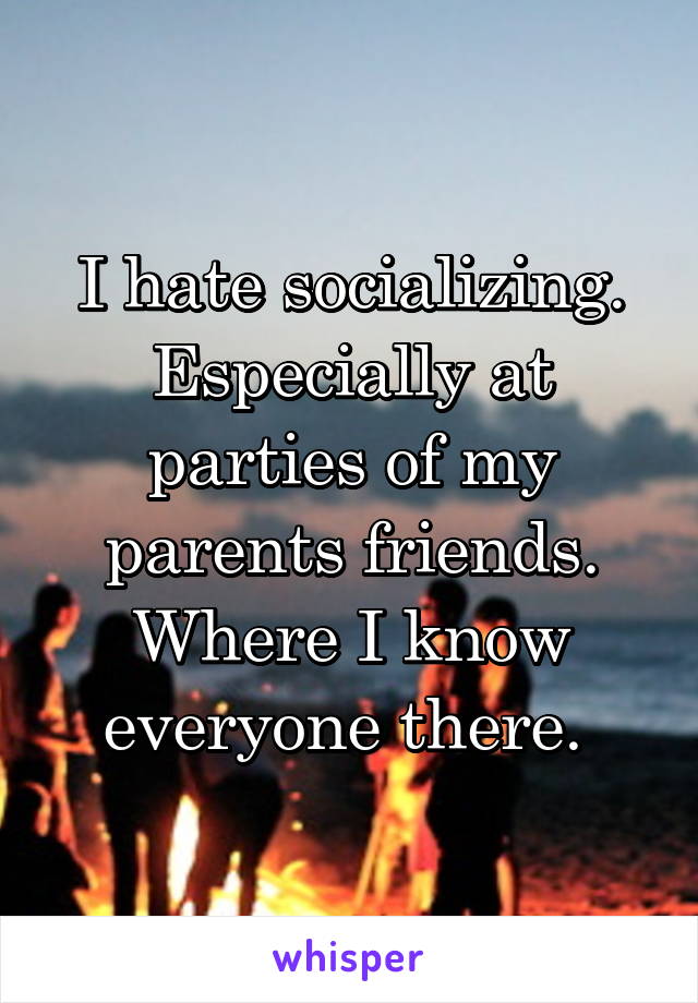 I hate socializing. Especially at parties of my parents friends. Where I know everyone there. 