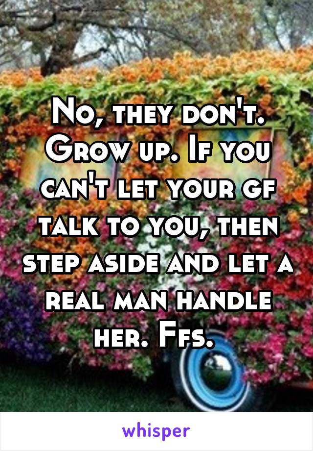 No, they don't. Grow up. If you can't let your gf talk to you, then step aside and let a real man handle her. Ffs. 