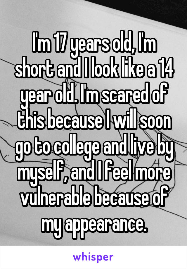 I'm 17 years old, I'm short and I look like a 14 year old. I'm scared of this because I will soon go to college and live by myself, and I feel more vulnerable because of my appearance.