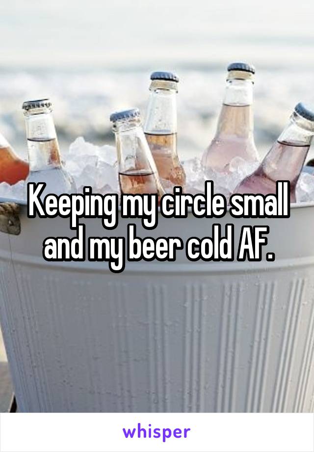Keeping my circle small and my beer cold AF.