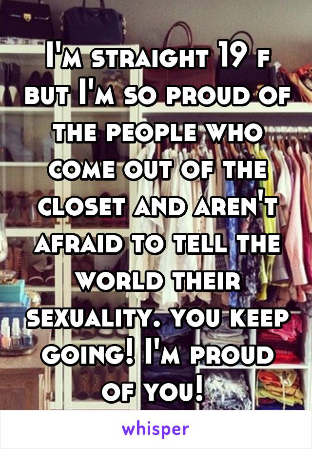 I'm straight 19 f but I'm so proud of the people who come out of the closet and aren't afraid to tell the world their sexuality. you keep going! I'm proud of you! 