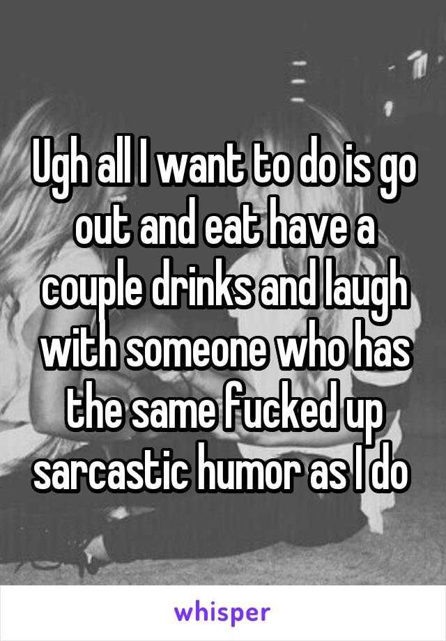 Ugh all I want to do is go out and eat have a couple drinks and laugh with someone who has the same fucked up sarcastic humor as I do 