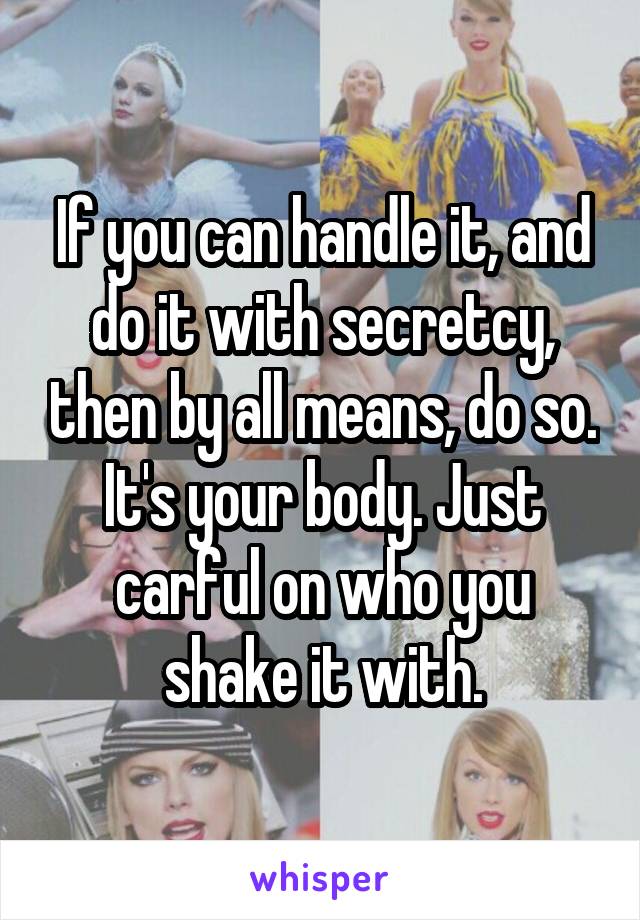 If you can handle it, and do it with secretcy, then by all means, do so. It's your body. Just carful on who you shake it with.