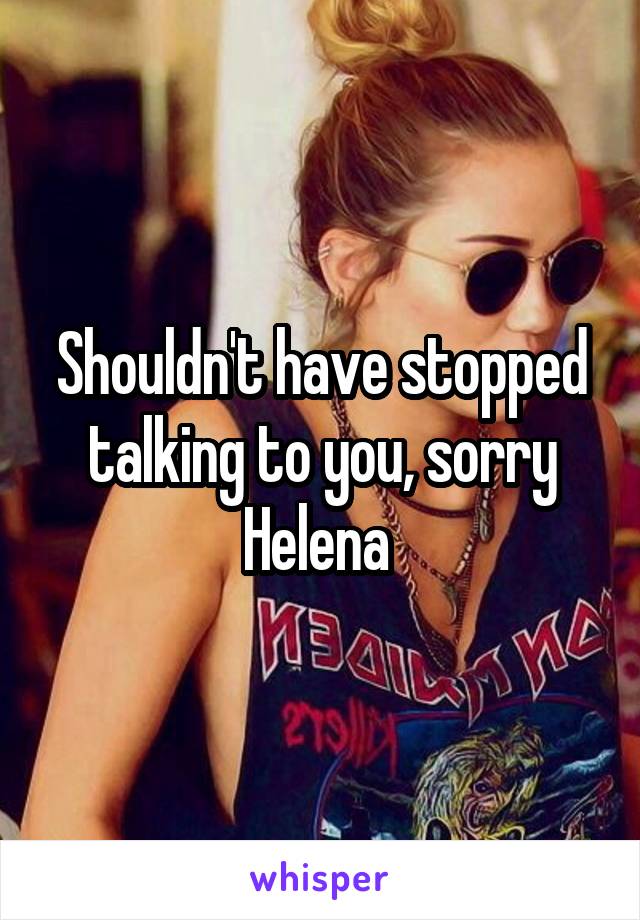 Shouldn't have stopped talking to you, sorry Helena 