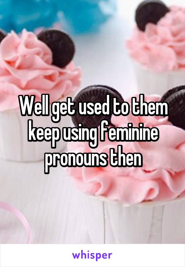 Well get used to them keep using feminine pronouns then