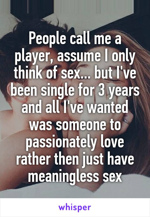 People call me a player, assume I only think of sex... but I've been single for 3 years and all I've wanted was someone to passionately love rather then just have meaningless sex