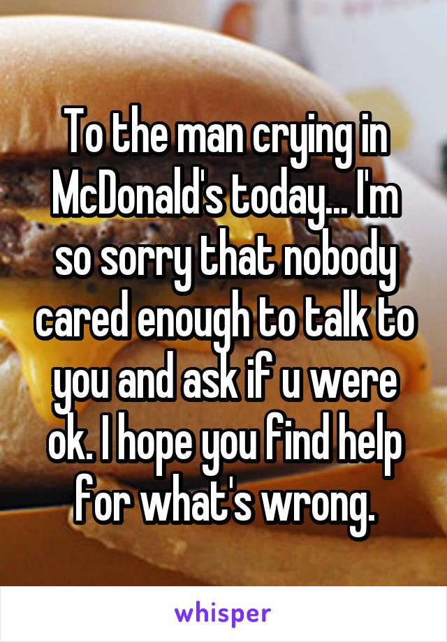 To the man crying in McDonald's today... I'm so sorry that nobody cared enough to talk to you and ask if u were ok. I hope you find help for what's wrong.