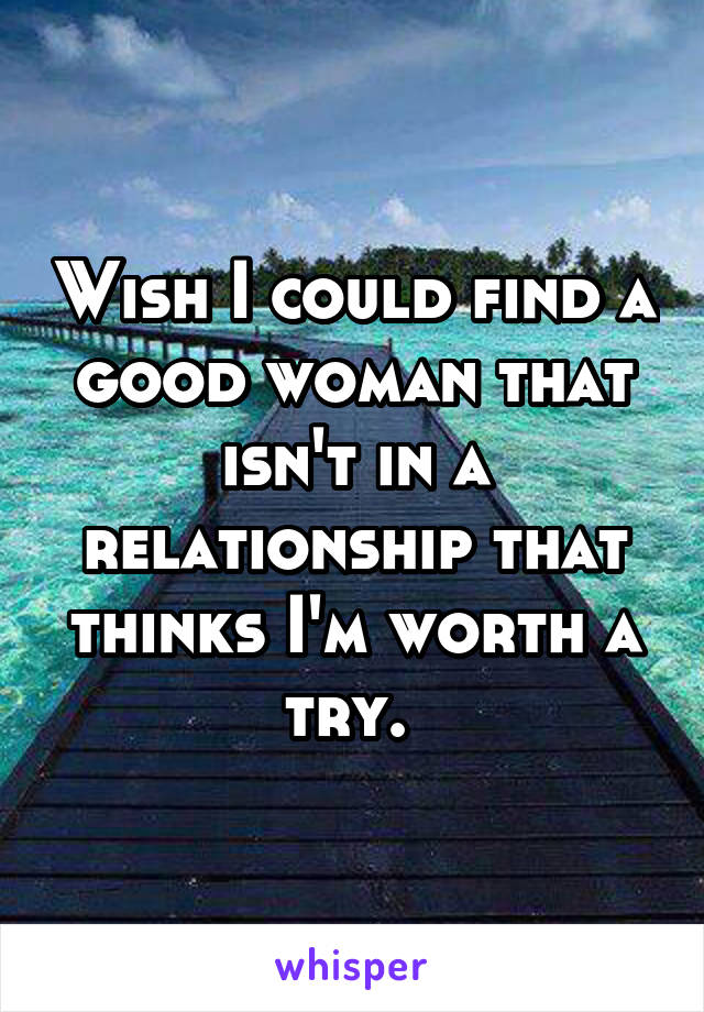Wish I could find a good woman that isn't in a relationship that thinks I'm worth a try. 