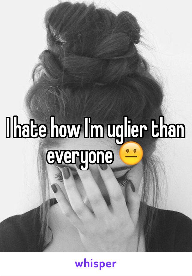 I hate how I'm uglier than everyone 😐