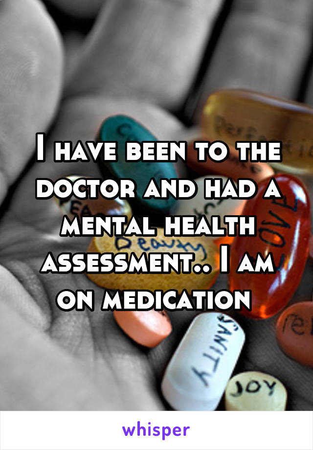 I have been to the doctor and had a mental health assessment.. I am on medication 