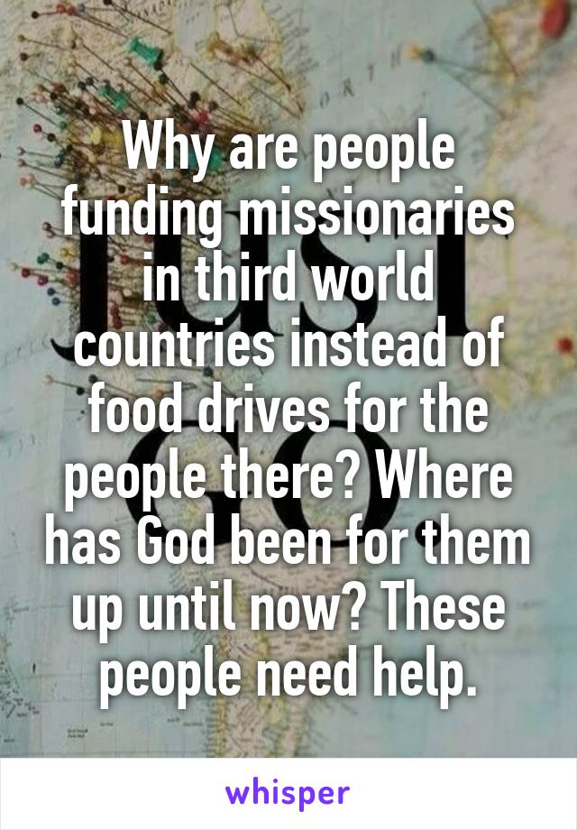 Why are people funding missionaries in third world countries instead of food drives for the people there? Where has God been for them up until now? These people need help.