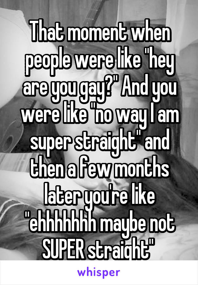 That moment when people were like "hey are you gay?" And you were like "no way I am super straight" and then a few months later you're like "ehhhhhhh maybe not SUPER straight" 