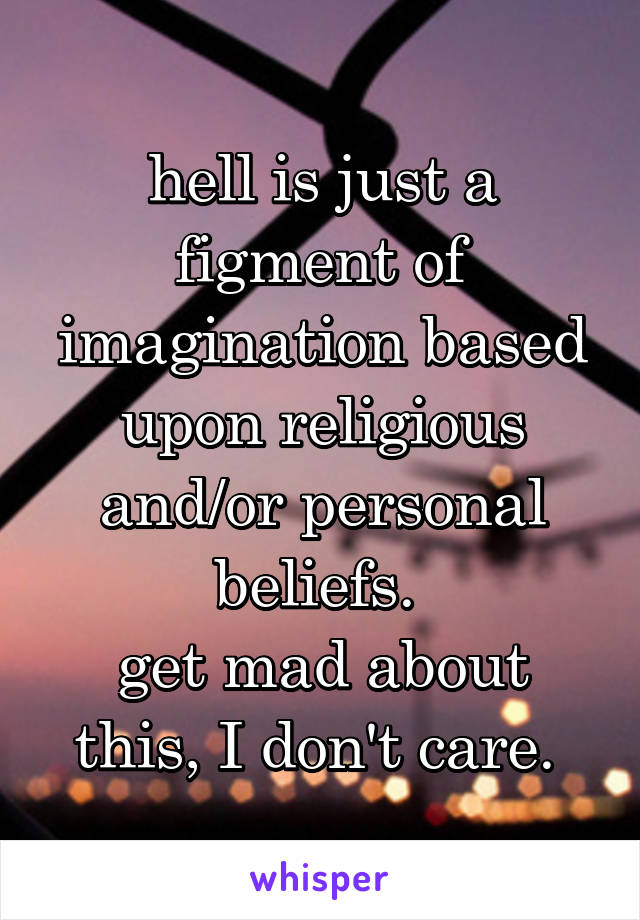 hell is just a figment of imagination based upon religious and/or personal beliefs. 
get mad about this, I don't care. 