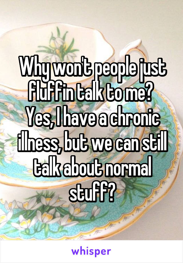 Why won't people just fluffin talk to me? 
Yes, I have a chronic illness, but we can still talk about normal stuff?