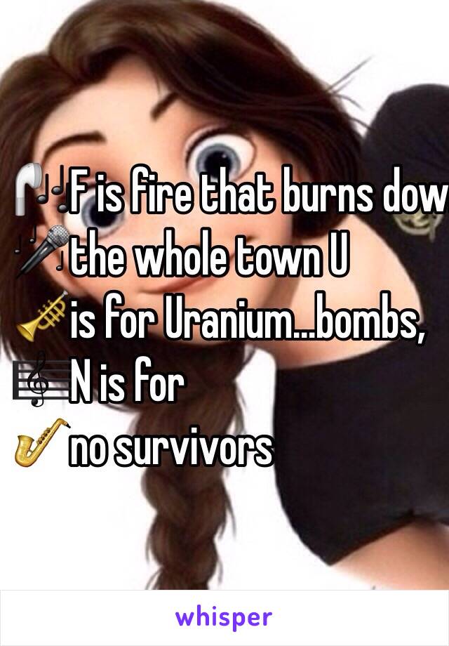 🎧F is fire that burns down 
🎤the whole town U 
🎺is for Uranium...bombs, 
🎼N is for 
🎷no survivors