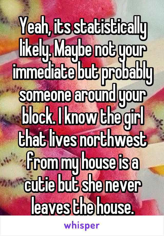 Yeah, its statistically likely. Maybe not your immediate but probably someone around your block. I know the girl that lives northwest from my house is a cutie but she never leaves the house.