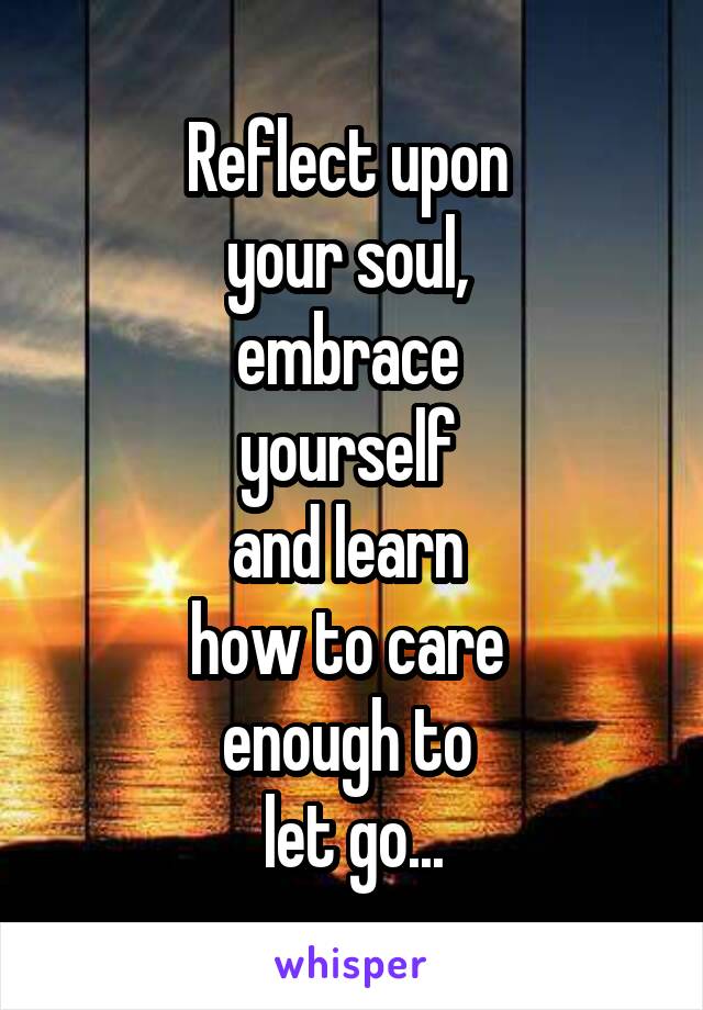 Reflect upon 
your soul, 
embrace 
yourself 
and learn 
how to care 
enough to 
let go...