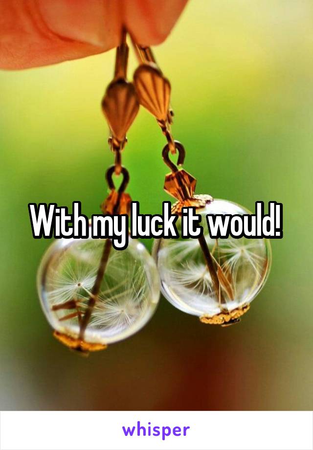 With my luck it would! 