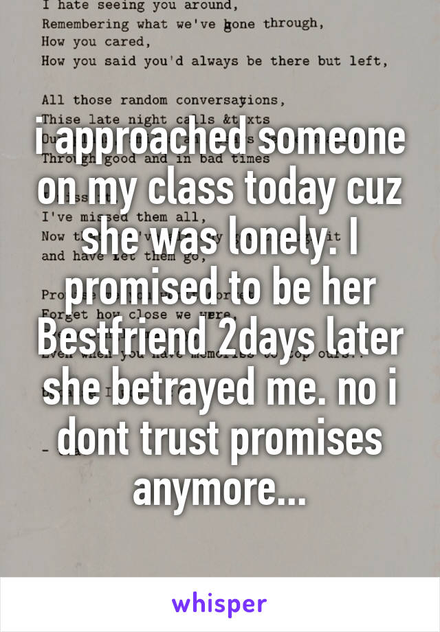 i approached someone on my class today cuz she was lonely. I promised to be her Bestfriend 2days later she betrayed me. no i dont trust promises anymore...