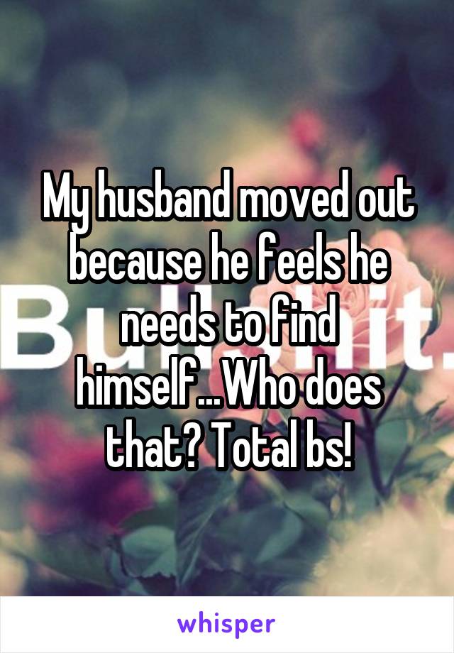 My husband moved out because he feels he needs to find himself...Who does that? Total bs!