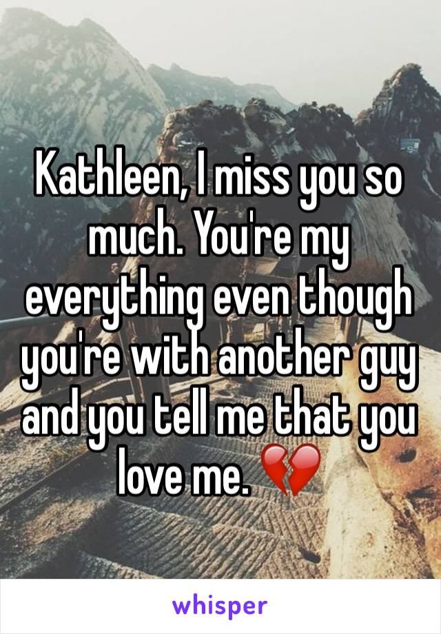 Kathleen, I miss you so much. You're my everything even though you're with another guy and you tell me that you love me. 💔