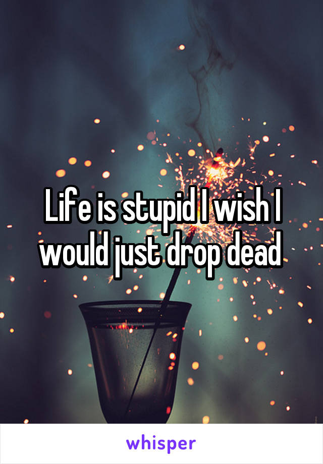 Life is stupid I wish I would just drop dead 