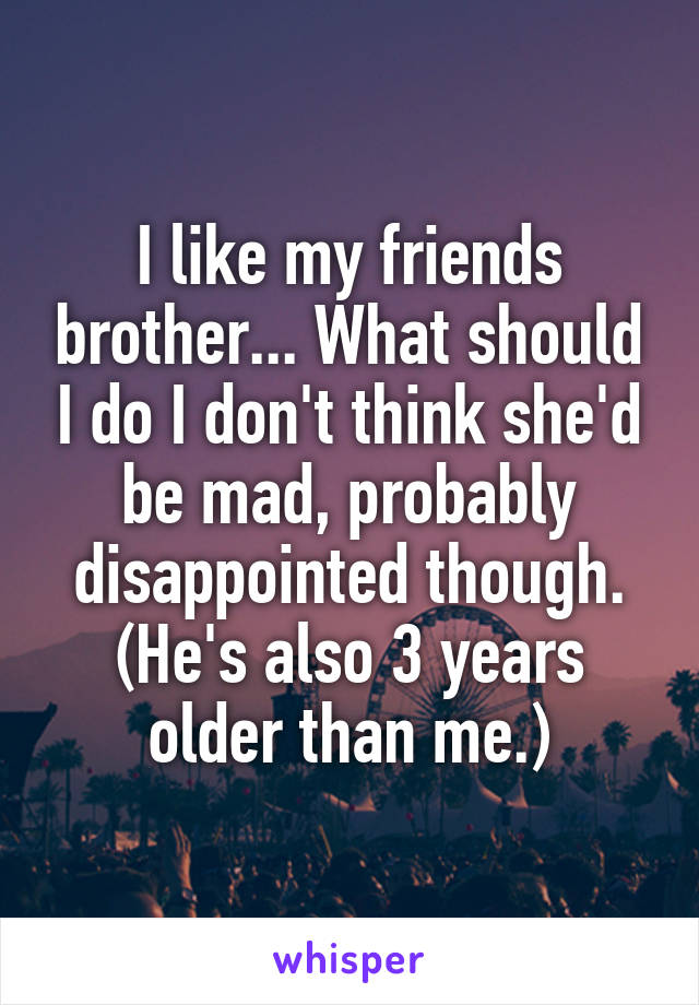 I like my friends brother... What should I do I don't think she'd be mad, probably disappointed though. (He's also 3 years older than me.)