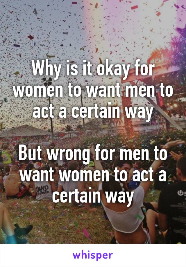 Why is it okay for women to want men to act a certain way

But wrong for men to want women to act a certain way