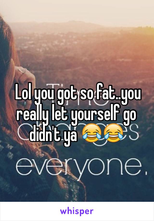  Lol you got so fat..you really let yourself go didn't ya 😂😂