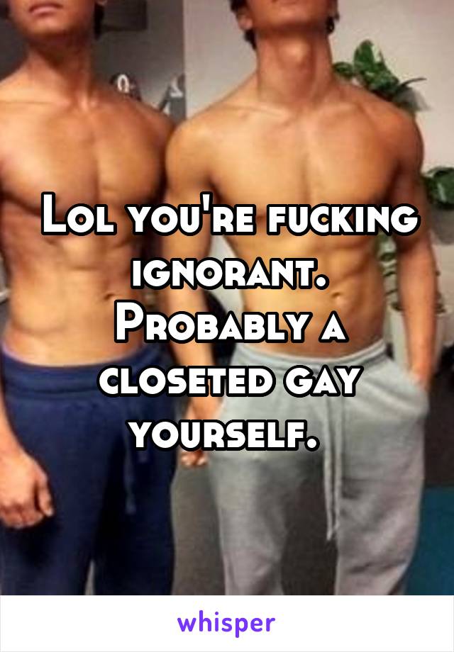Lol you're fucking ignorant. Probably a closeted gay yourself. 