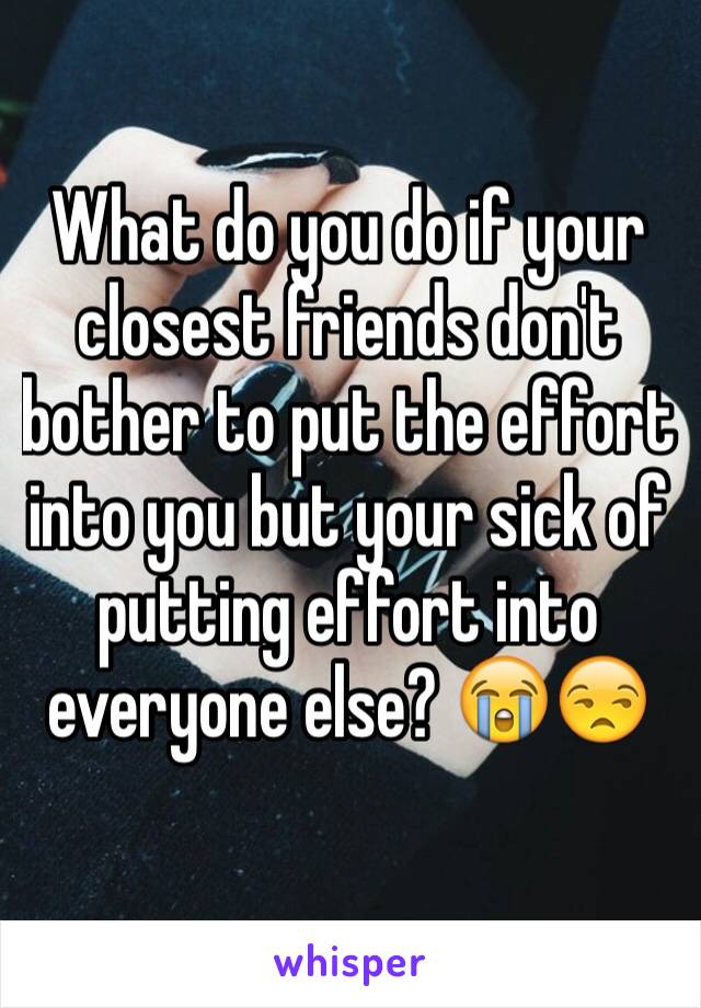 What do you do if your closest friends don't bother to put the effort into you but your sick of putting effort into everyone else? 😭😒