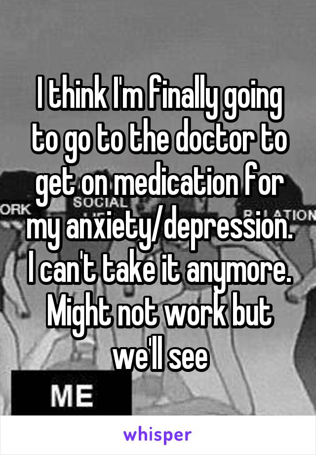 I think I'm finally going to go to the doctor to get on medication for my anxiety/depression. I can't take it anymore. Might not work but we'll see