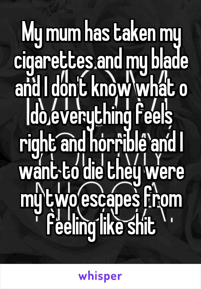 My mum has taken my cigarettes and my blade and I don't know what o do everything feels right and horrible and I want to die they were my two escapes from feeling like shit
