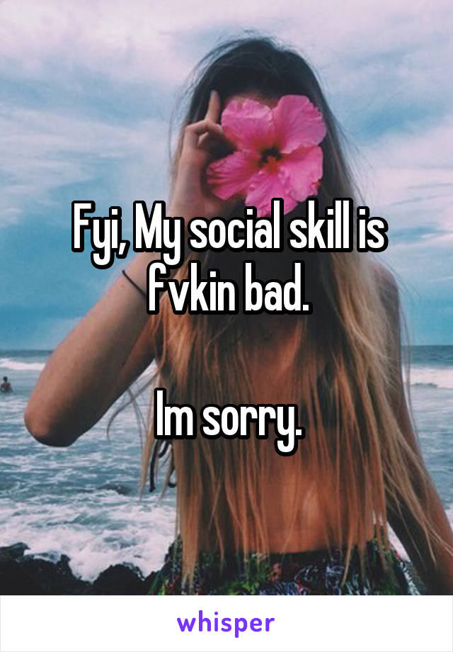 Fyi, My social skill is fvkin bad.

Im sorry.