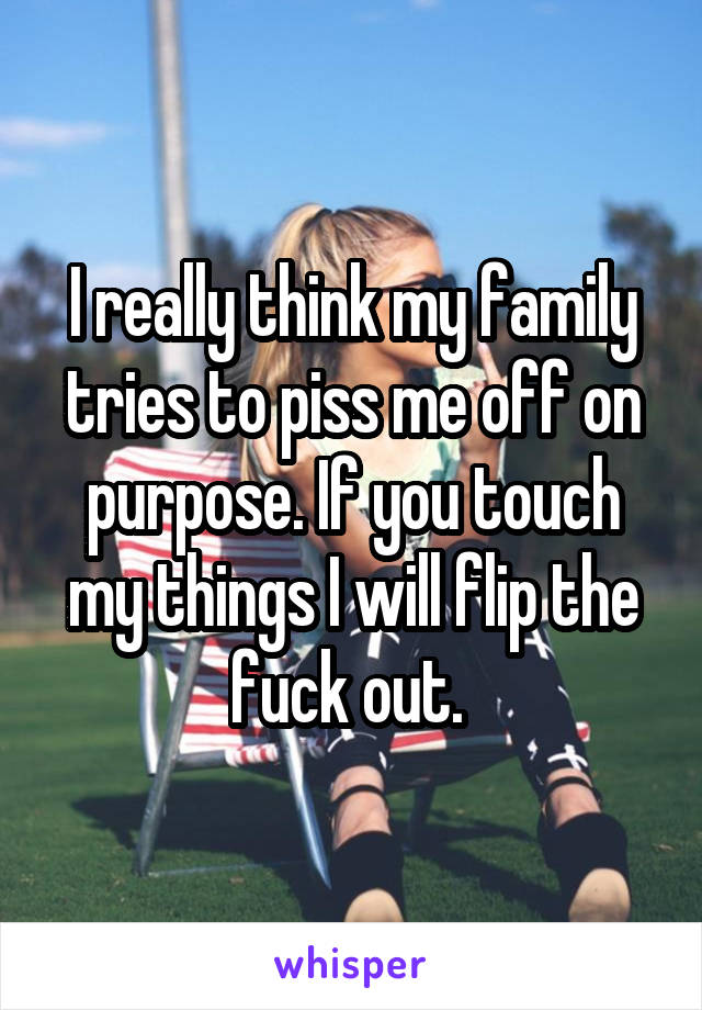 I really think my family tries to piss me off on purpose. If you touch my things I will flip the fuck out. 