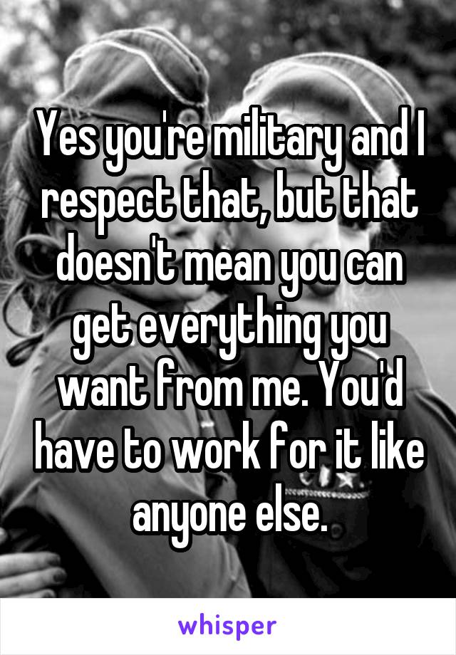 Yes you're military and I respect that, but that doesn't mean you can get everything you want from me. You'd have to work for it like anyone else.