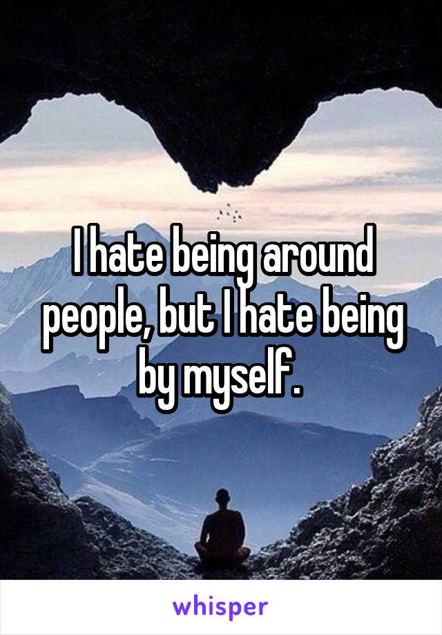 I hate being around people, but I hate being by myself. 
